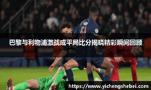 巴黎与利物浦激战成平局比分揭晓精彩瞬间回顾