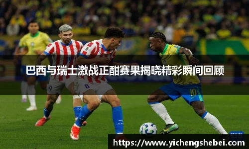 巴西与瑞士激战正酣赛果揭晓精彩瞬间回顾